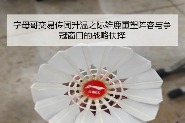 字母哥交易传闻升温之际雄鹿重塑阵容与争冠窗口的战略抉择